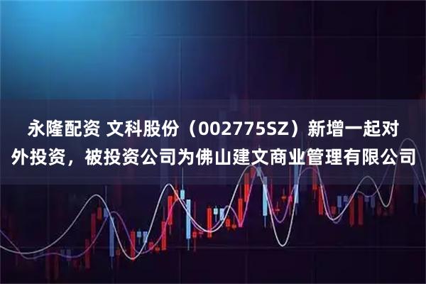 永隆配资 文科股份（002775SZ）新增一起对外投资，被投资公司为佛山建文商业管理有限公司