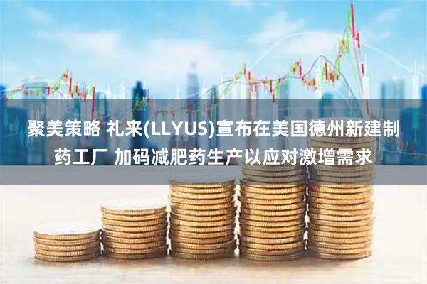 聚美策略 礼来(LLYUS)宣布在美国德州新建制药工厂 加码减肥药生产以应对激增需求