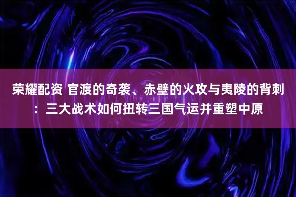 荣耀配资 官渡的奇袭、赤壁的火攻与夷陵的背刺：三大战术如何扭转三国气运并重塑中原