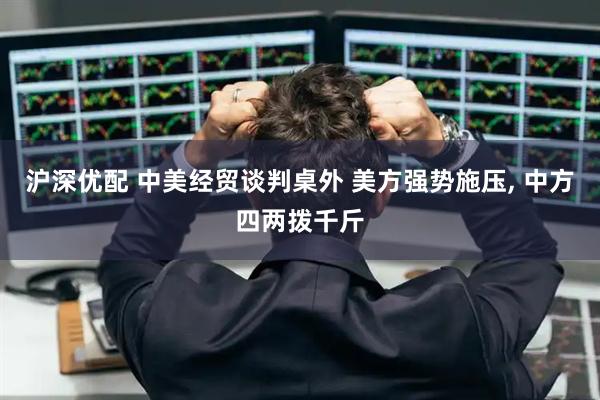 沪深优配 中美经贸谈判桌外 美方强势施压, 中方四两拨千斤