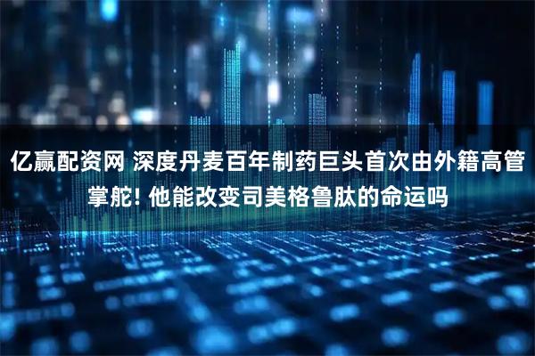 亿赢配资网 深度丹麦百年制药巨头首次由外籍高管掌舵! 他能改变司美格鲁肽的命运吗