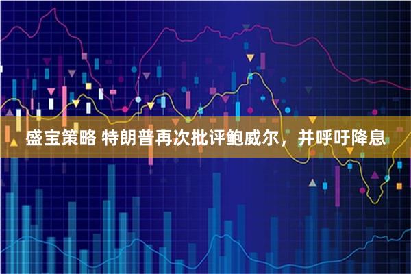 盛宝策略 特朗普再次批评鲍威尔，并呼吁降息