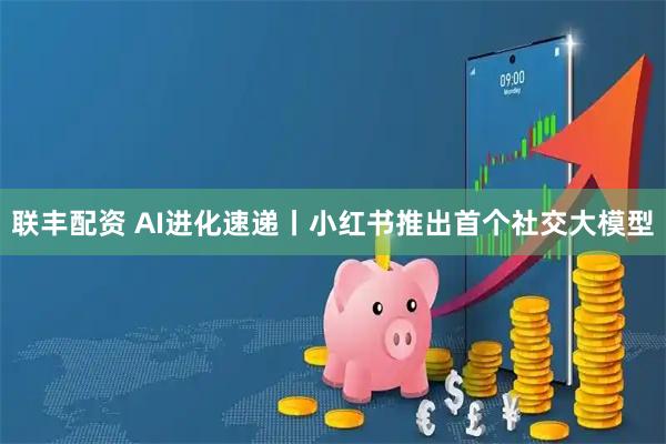 联丰配资 AI进化速递丨小红书推出首个社交大模型