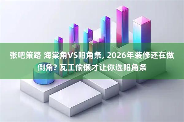 张吧策路 海棠角VS阳角条, 2026年装修还在做倒角? 瓦工偷懒才让你选阳角条