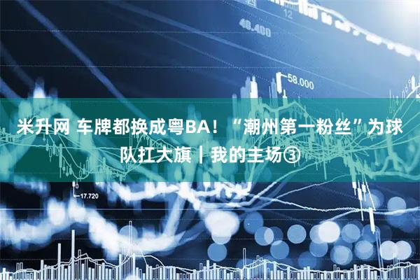 米升网 车牌都换成粤BA！“潮州第一粉丝”为球队扛大旗｜我的主场③