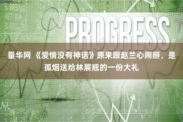 量华网 《爱情没有神话》原来跟赵兰心闹掰，是孤烟送给林展翘的一份大礼