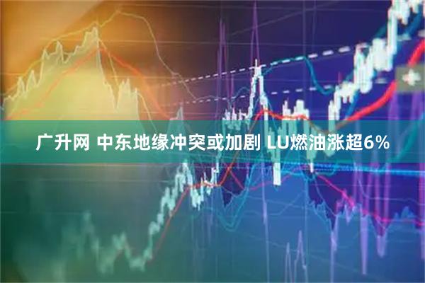 广升网 中东地缘冲突或加剧 LU燃油涨超6%