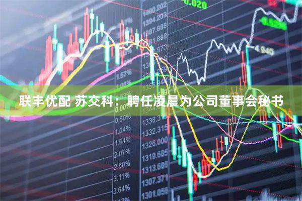 联丰优配 苏交科：聘任凌晨为公司董事会秘书