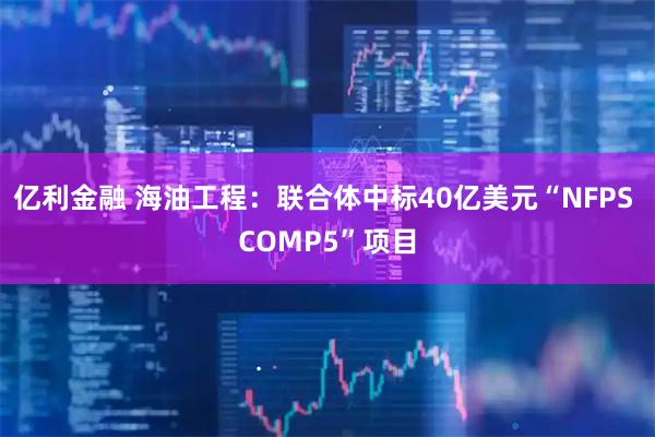 亿利金融 海油工程：联合体中标40亿美元“NFPS COMP5”项目