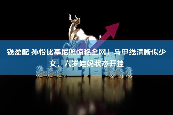 钱盈配 孙怡比基尼照惊艳全网！马甲线清晰似少女，六岁娃妈状态开挂