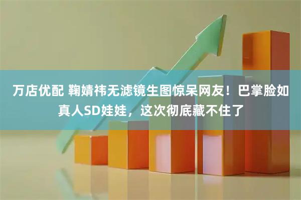 万店优配 鞠婧祎无滤镜生图惊呆网友！巴掌脸如真人SD娃娃，这次彻底藏不住了