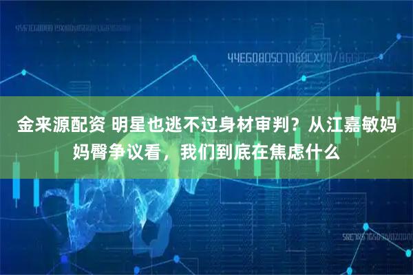 金来源配资 明星也逃不过身材审判？从江嘉敏妈妈臀争议看，我们到底在焦虑什么