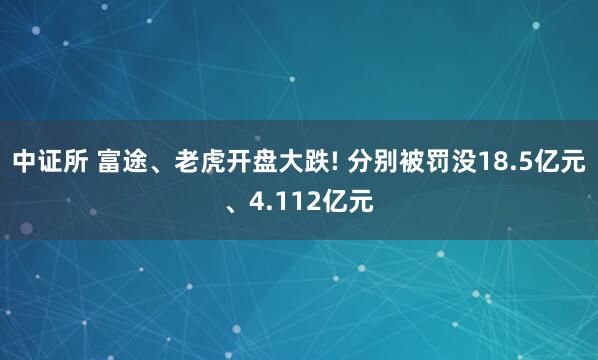 中证所 富途、老虎开盘大跌! 分别被罚没18.5亿元、4.112亿元