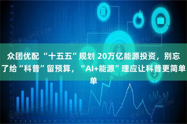 众团优配 “十五五”规划 20万亿能源投资，别忘了给“科普”留预算，“AI+能源”理应让科普更简单