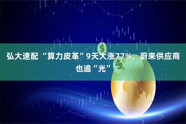 弘大速配 “算力皮革”9天大涨77%，蔚来供应商也追“光”